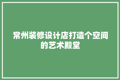 常州装修设计店打造个空间的艺术殿堂