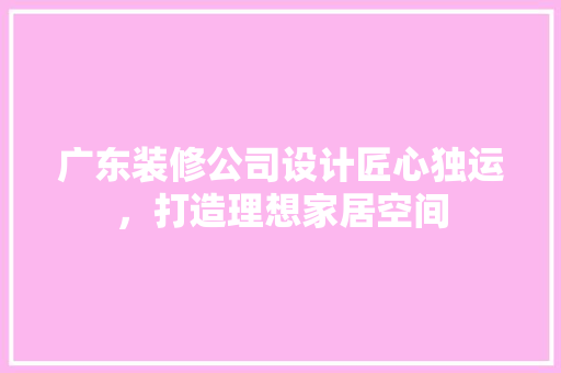 广东装修公司设计匠心独运，打造理想家居空间