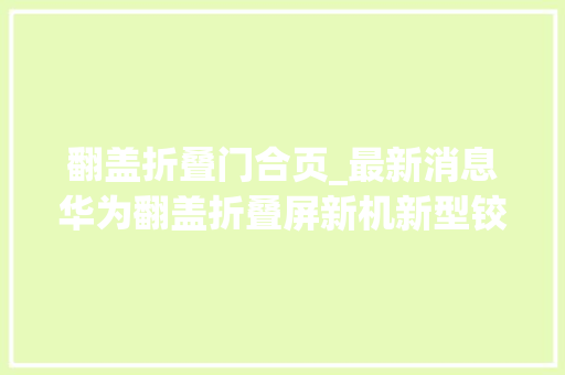 翻盖折叠门合页_最新消息华为翻盖折叠屏新机新型铰链已开始量产