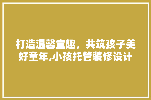 打造温馨童趣，共筑孩子美好童年,小孩托管装修设计探析