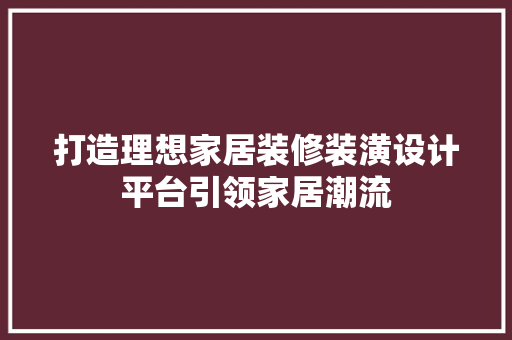打造理想家居装修装潢设计平台引领家居潮流