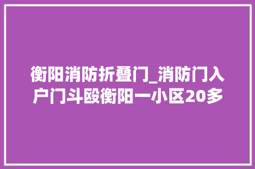 衡阳消防折叠门_消防门入户门斗殴衡阳一小区20多户业主收房闹心