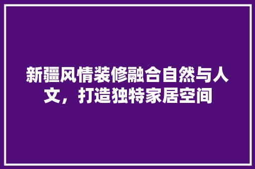新疆风情装修融合自然与人文，打造独特家居空间