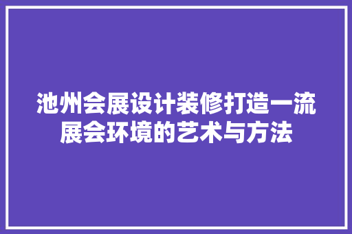池州会展设计装修打造一流展会环境的艺术与方法