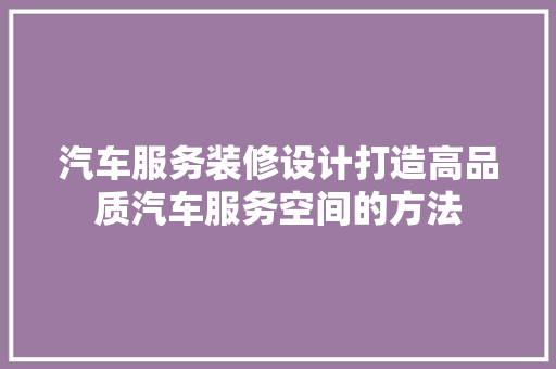 汽车服务装修设计打造高品质汽车服务空间的方法