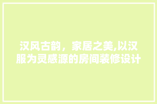 汉风古韵，家居之美,以汉服为灵感源的房间装修设计