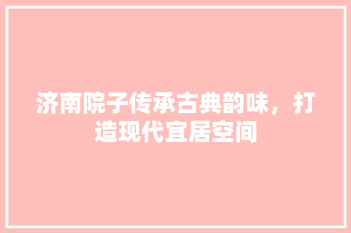 济南院子传承古典韵味，打造现代宜居空间