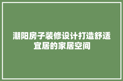 潮阳房子装修设计打造舒适宜居的家居空间