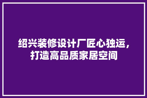 绍兴装修设计厂匠心独运，打造高品质家居空间