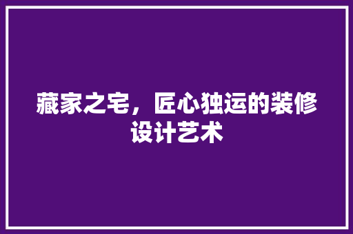 藏家之宅，匠心独运的装修设计艺术