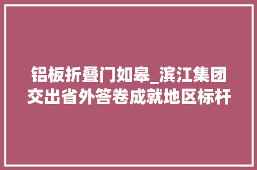 铝板折叠门如皋_滨江集团交出省外答卷成就地区标杆让更多人住上好房子