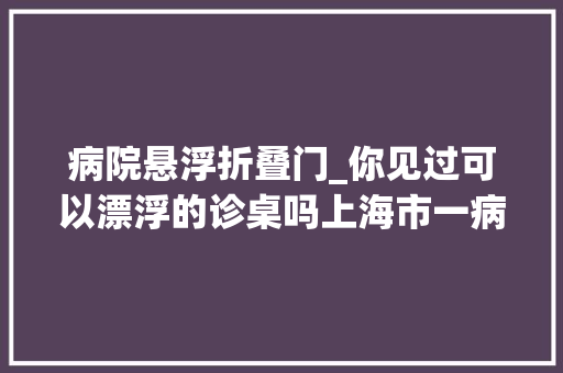 病院悬浮折叠门_你见过可以漂浮的诊桌吗上海市一病院全新打造未来诊室