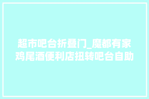 超市吧台折叠门_魔都有家鸡尾酒便利店扭转吧台自助加料这种风格你喜好吗严密探店