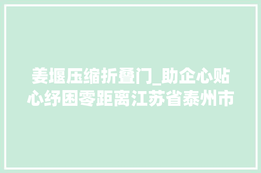 姜堰压缩折叠门_助企心贴心纾困零距离江苏省泰州市姜堰区市场监管局全力打好助企纾困组合拳