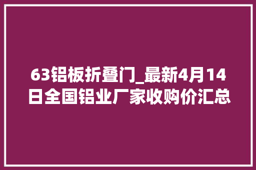 63铝板折叠门_最新4月14日全国铝业厂家收购价汇总附铝业价格表