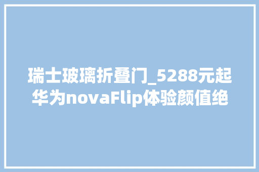 瑞士玻璃折叠门_5288元起华为novaFlip体验颜值绝了这点超好玩