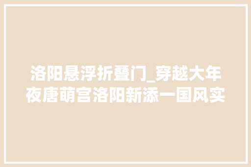 洛阳悬浮折叠门_穿越大年夜唐萌宫洛阳新添一国风实景沉浸式故事主题园区