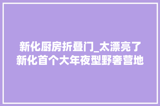 新化厨房折叠门_太漂亮了新化首个大年夜型野奢营地来了效果图曝光