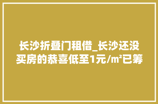 长沙折叠门租借_长沙还没买房的恭喜低至1元/㎡已筹集238万套就在这些地方长沙租赁住房申请方法是…
