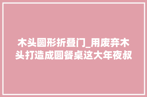 木头圆形折叠门_用废弃木头打造成圆餐桌这大年夜叔的手艺真的不合凡响餐桌