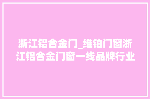 浙江铝合金门_维铂门窗浙江铝合金门窗一线品牌行业引领者
