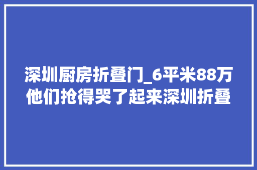 深圳厨房折叠门_6平米88万他们抢得哭了起来深圳折叠