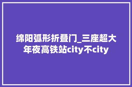 绵阳弧形折叠门_三座超大年夜高铁站city不city