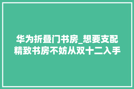 华为折叠门书房_想要支配精致书房不妨从双十二入手华为书房三宝开始