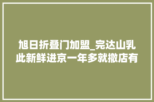 旭日折叠门加盟_完达山乳此新鲜进京一年多就撤店有加盟商称日亏七八百元
