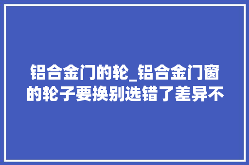 铝合金门的轮_铝合金门窗的轮子要换别选错了差异不小