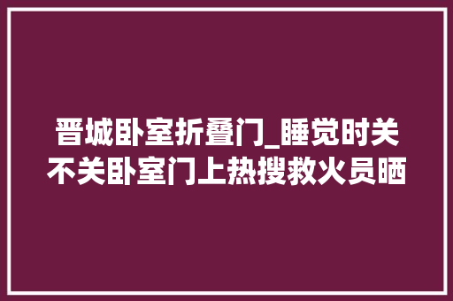 晋城卧室折叠门_睡觉时关不关卧室门上热搜救火员晒图这道门隔开的是逝世活