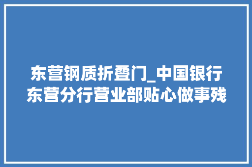 东营钢质折叠门_中国银行东营分行营业部贴心做事残疾人暖心举动获称赞