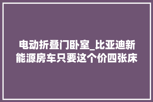 电动折叠门卧室_比亚迪新能源房车只要这个价四张床不差电一家五口住得下