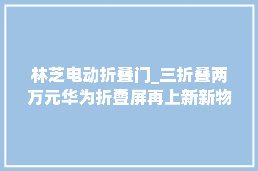 林芝电动折叠门_三折叠两万元华为折叠屏再上新新物种能否硬控科技圈