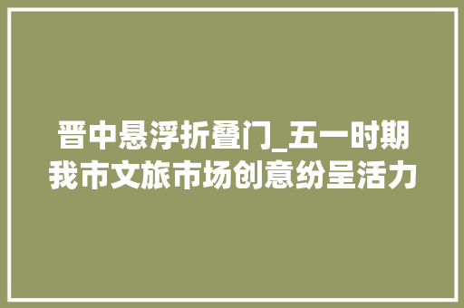 晋中悬浮折叠门_五一时期我市文旅市场创意纷呈活力四射