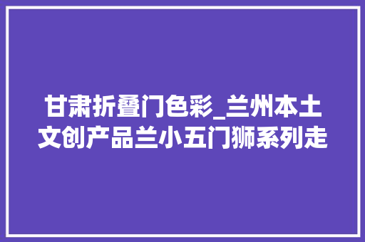 甘肃折叠门色彩_兰州本土文创产品兰小五门狮系列走红出圈