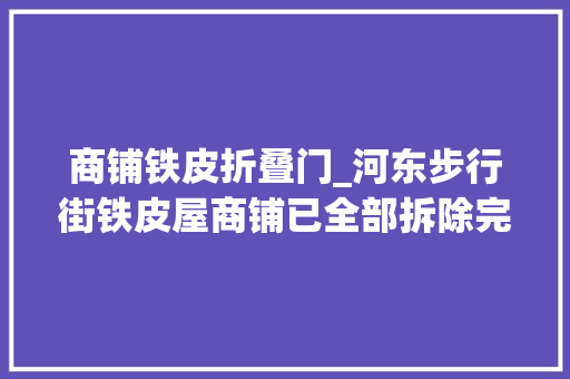 商铺铁皮折叠门_河东步行街铁皮屋商铺已全部拆除完毕