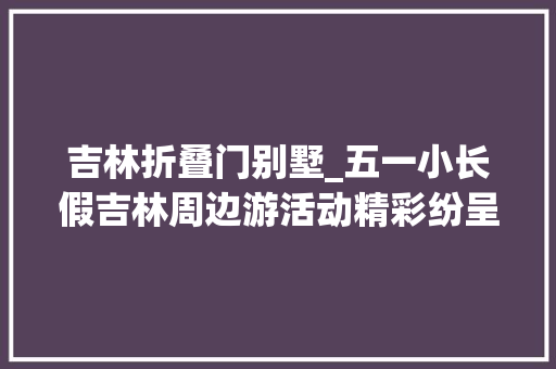 吉林折叠门别墅_五一小长假吉林周边游活动精彩纷呈优惠不容错过