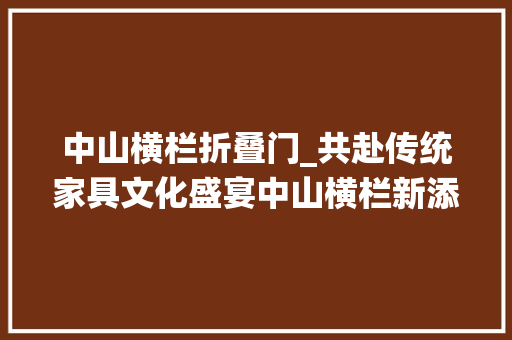中山横栏折叠门_共赴传统家具文化盛宴中山横栏新添一文化地标