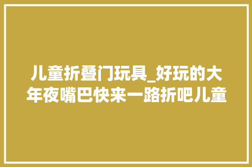 儿童折叠门玩具_好玩的大年夜嘴巴快来一路折吧儿童玩具折纸教程