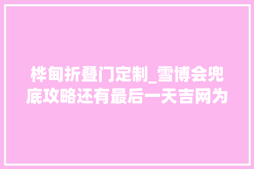 桦甸折叠门定制_雪博会兜底攻略还有最后一天吉网为您带来扫货宝典