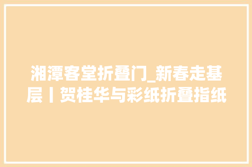 湘潭客堂折叠门_新春走基层丨贺桂华与彩纸折叠指纸之间的绝代风华
