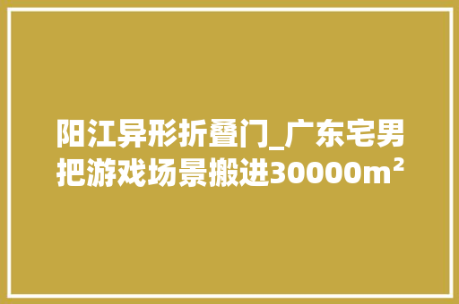 阳江异形折叠门_广东宅男把游戏场景搬进30000m²园子20年才造完