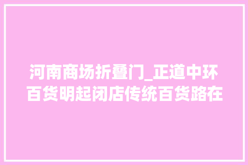 河南商场折叠门_正道中环百货明起闭店传统百货路在何方