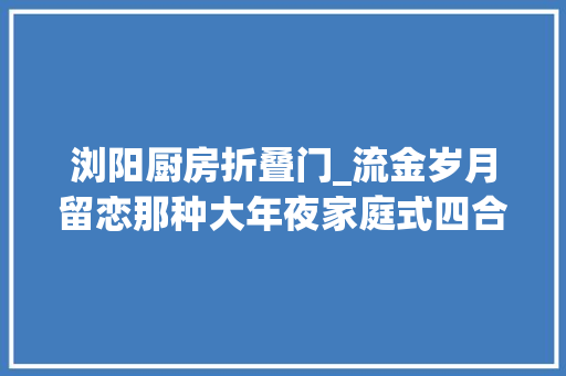 浏阳厨房折叠门_流金岁月留恋那种大年夜家庭式四合院的营业所生活