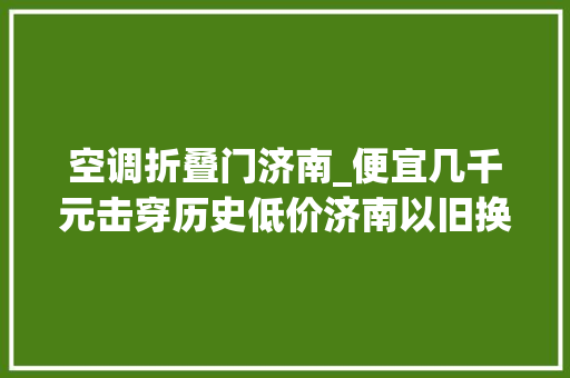 空调折叠门济南_便宜几千元击穿历史低价济南以旧换新政策带火老三联