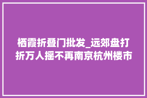 栖霞折叠门批发_远郊盘打折万人摇不再南京杭州楼市熄火
