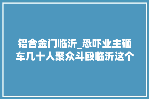 铝合金门临沂_恐吓业主砸车几十人聚众斗殴临沂这个恶势力物业9人落网
