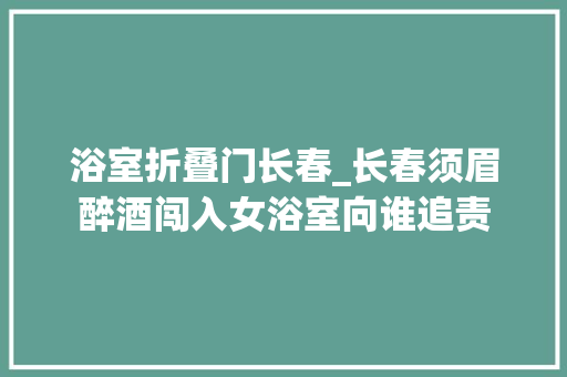 浴室折叠门长春_长春须眉醉酒闯入女浴室向谁追责