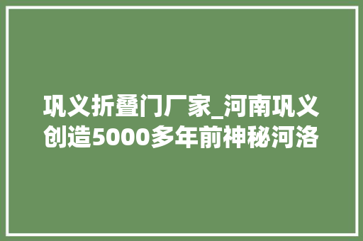 巩义折叠门厂家_河南巩义创造5000多年前神秘河洛古国